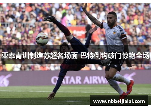 亚泰青训制造苏超名场面 巴特倒钩破门惊艳全场